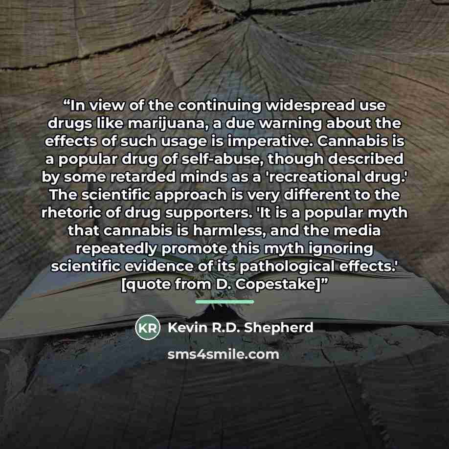 “In view of the continuing widespread use drugs like marijuana, a due warning about the effects of such usage is imperative. Cannabis is a popular drug of self-abuse, though described by some retarded minds as a 'recreational drug.' The scientific approach is very different to the rhetoric of drug…” quote by Kevin R.D. Shepherd