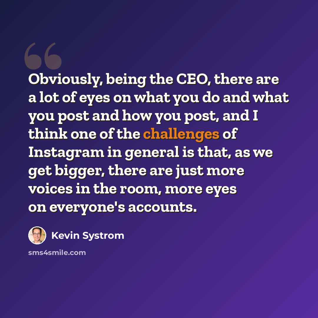 “Obviously, being the CEO, there are a lot of eyes on what you do and what you post and how you post, and I think one of the challenges of Instagram in general is that, as we get bigger, there are just more voices in the room, more eyes on everyone's accounts.” quote by Kevin Systrom