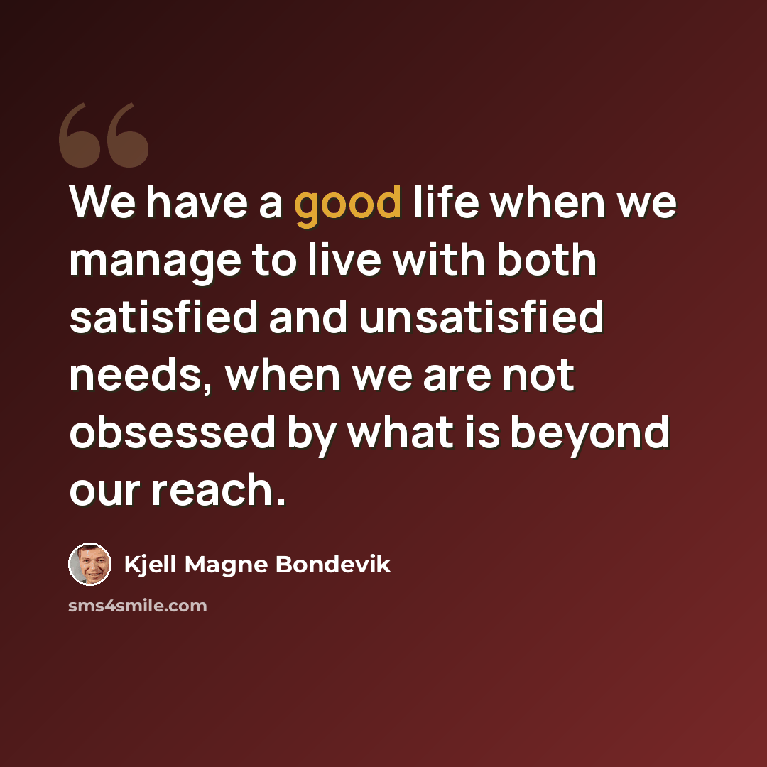 “We have a good life when we manage to live with both satisfied and unsatisfied needs, when we are not obsessed by what is beyond our reach.” quote by Kjell Magne Bondevik