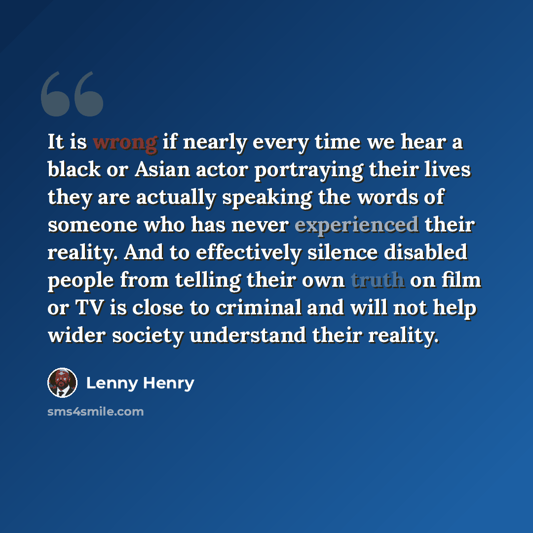 “It is wrong if nearly every time we hear a black or Asian actor portraying their lives they are actually speaking the words of someone who has never experienced their reality. And to effectively silence disabled people from telling their own truth on film or TV is close to criminal and will not…” quote by Lenny Henry