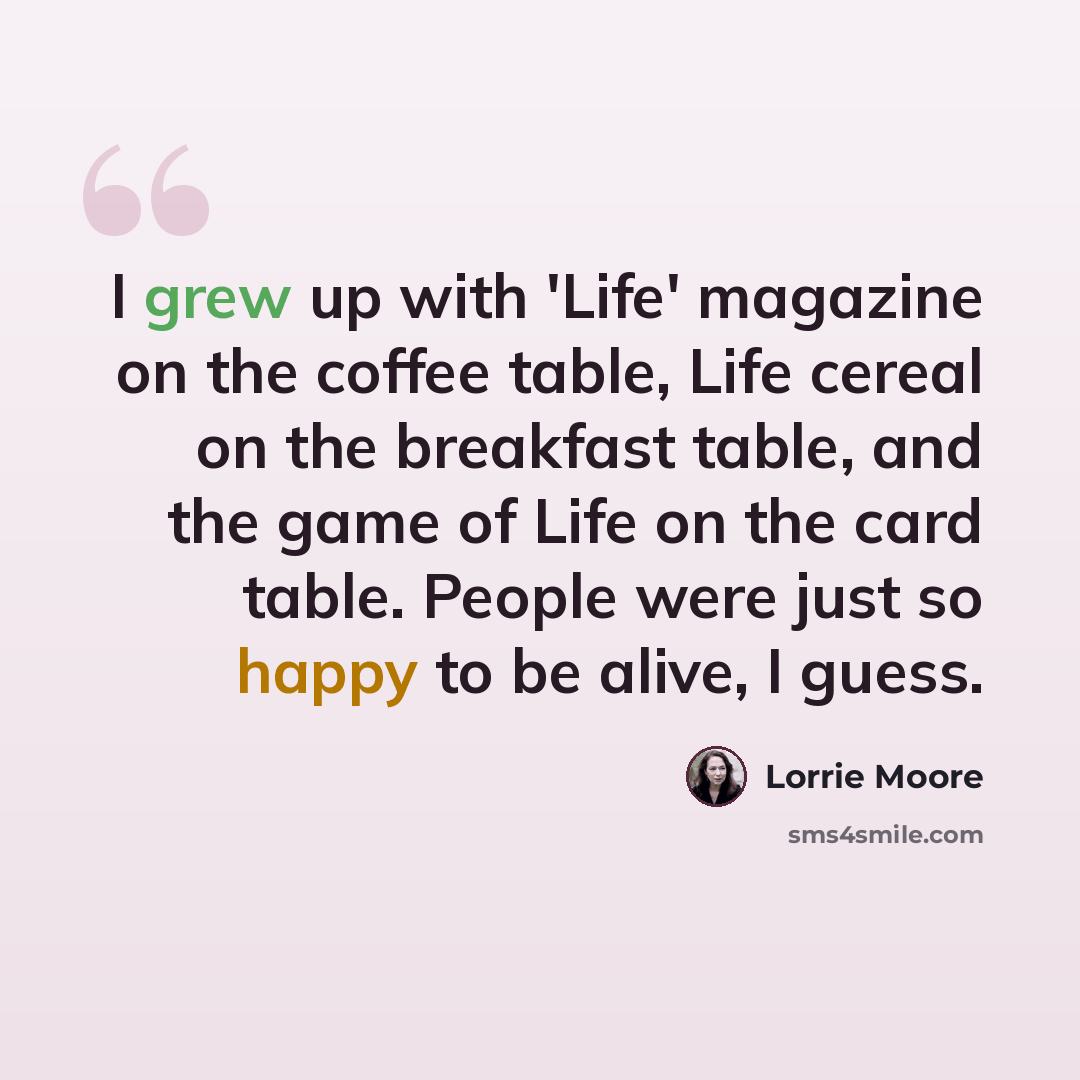 “I grew up with 'Life' magazine on the coffee table, Life cereal on the breakfast table, and the game of Life on the card table. People were just so happy to be alive, I guess.” quote by Lorrie Moore