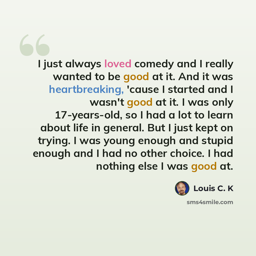 “I just always loved comedy and I really wanted to be good at it. And it was heartbreaking, 'cause I started and I wasn't good at it. I was only 17-years-old, so I had a lot to learn about life in general. But I just kept on trying. I was young enough and stupid enough and I had no other choice. I…” quote by Louis C. K