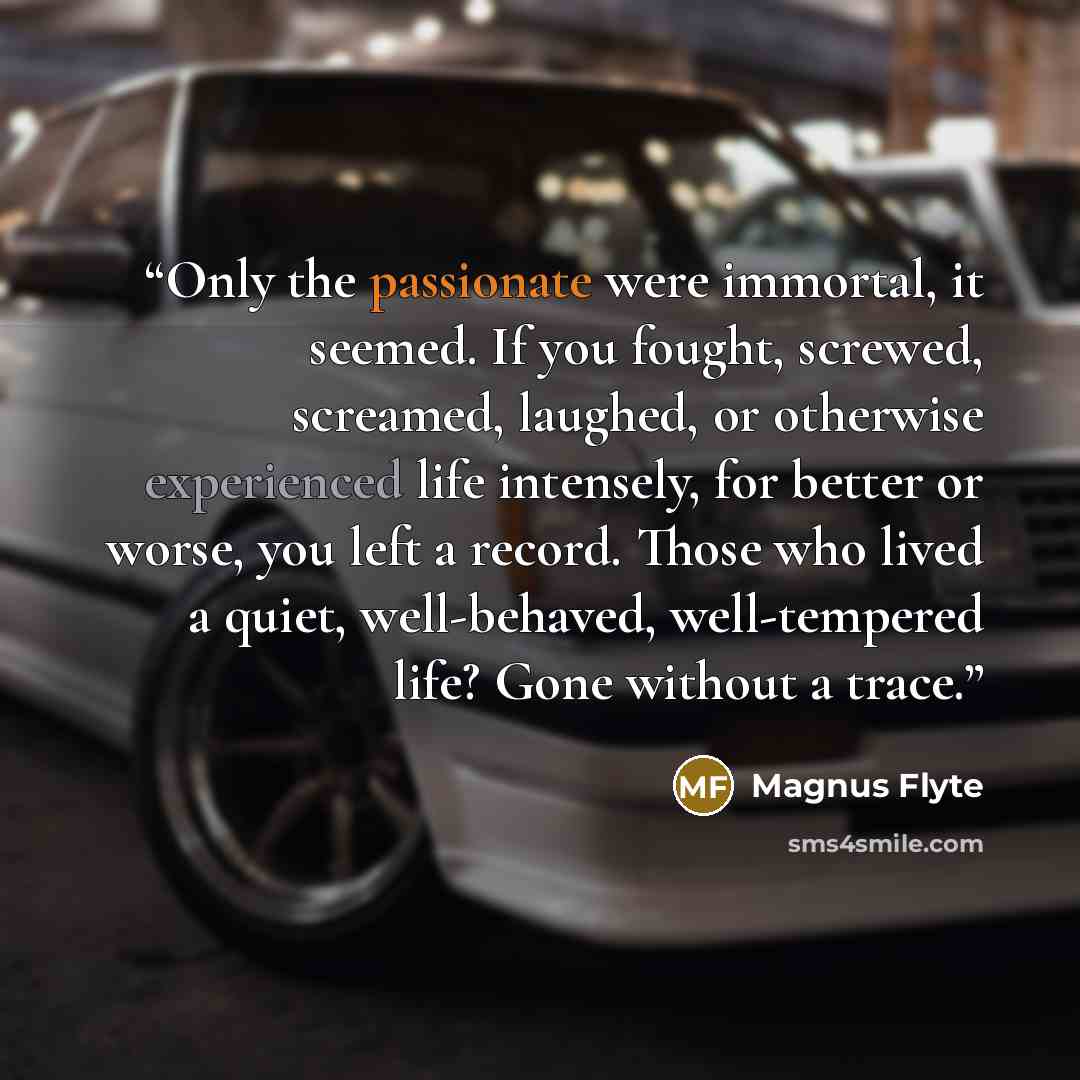 “Only the passionate were immortal, it seemed. If you fought, screwed, screamed, laughed, or otherwise experienced life intensely, for better or worse, you left a record. Those who lived a quiet, well-behaved, well-tempered life? Gone without a trace.” quote by Magnus Flyte