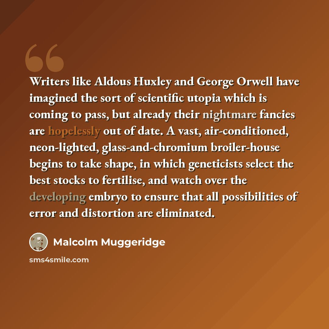 “Writers like Aldous Huxley and George Orwell have imagined the sort of scientific utopia which is coming to pass, but already their nightmare fancies are hopelessly out of date. A vast, air-conditioned, neon-lighted, glass-and-chromium broiler-house begins to take shape, in which geneticists…” quote by Malcolm Muggeridge