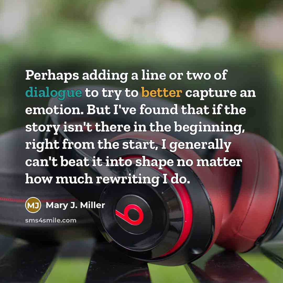 “Perhaps adding a line or two of dialogue to try to better capture an emotion. But I've found that if the story isn't there in the beginning, right from the start, I generally can't beat it into shape no matter how much rewriting I do.” quote by Mary J. Miller