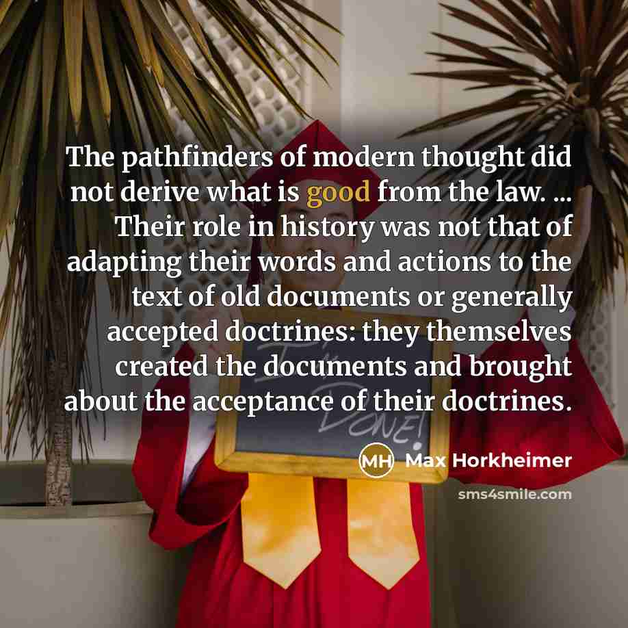 “The pathfinders of modern thought did not derive what is good from the law. ... Their role in history was not that of adapting their words and actions to the text of old documents or generally accepted doctrines: they themselves created the documents and brought about the acceptance of their…” quote by Max Horkheimer
