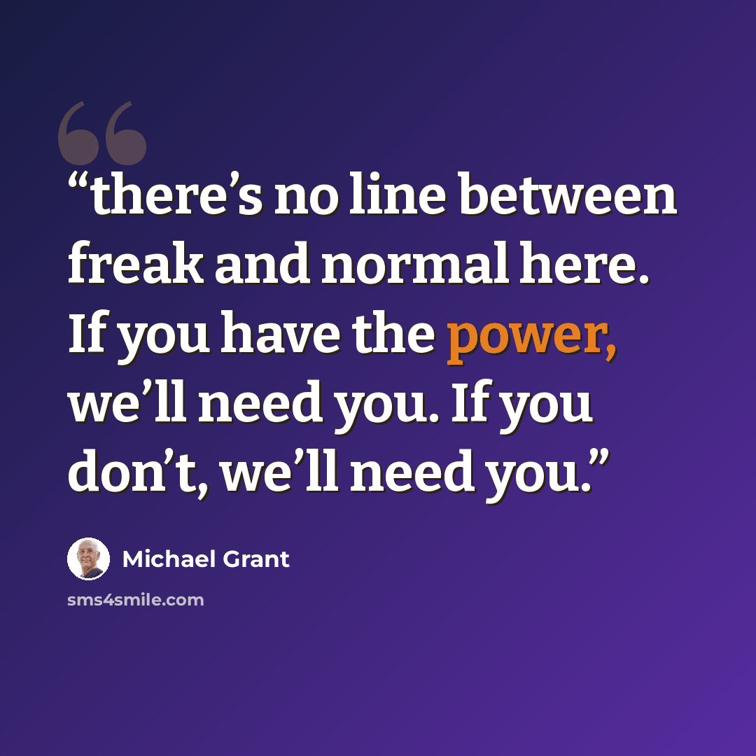 “there’s no line between freak and normal here. If you have the power, we’ll need you. If you don’t, we’ll need you.” quote by Michael Grant