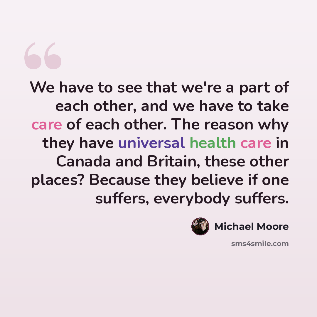 “We have to see that we're a part of each other, and we have to take care of each other. The reason why they have universal health care in Canada and Britain, these other places? Because they believe if one suffers, everybody suffers.” quote by Michael Moore