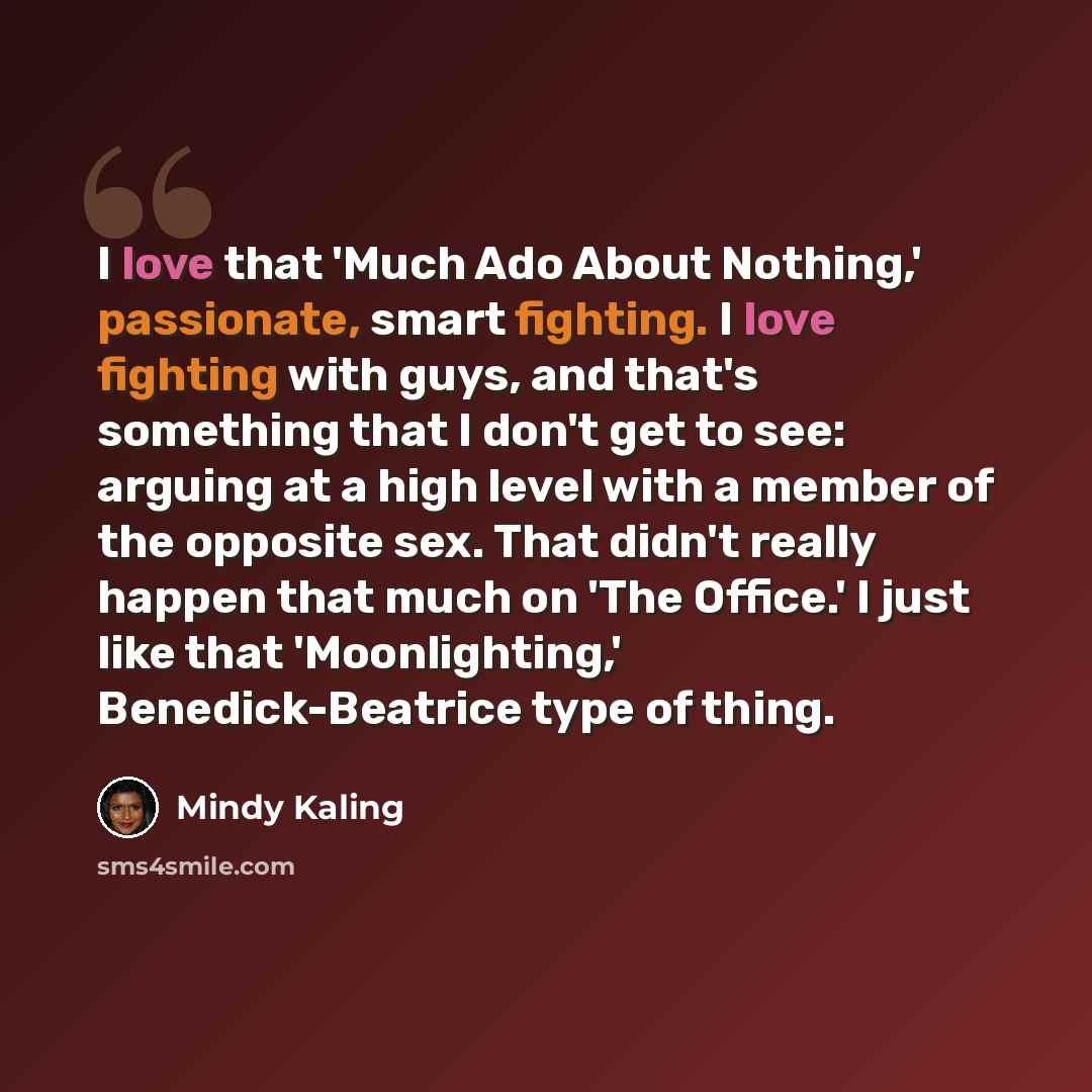 “I love that 'Much Ado About Nothing,' passionate, smart fighting. I love fighting with guys, and that's something that I don't get to see: arguing at a high level with a member of the opposite sex. That didn't really happen that much on 'The Office.' I just like that 'Moonlighting,'…” quote by Mindy Kaling