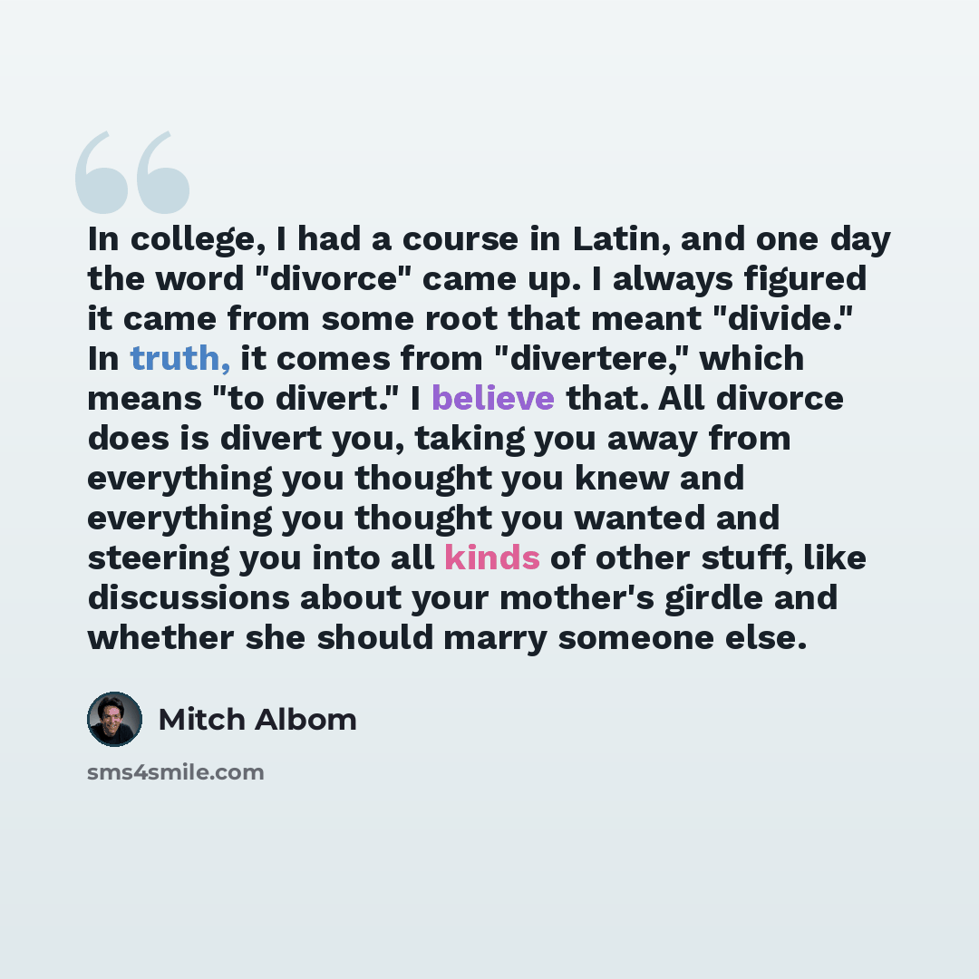 “In college, I had a course in Latin, and one day the word "divorce" came up. I always figured it came from some root that meant "divide." In truth, it comes from "divertere," which means "to divert." I believe that. All divorce does is divert you, taking you away from everything you thought you…” quote by Mitch Albom