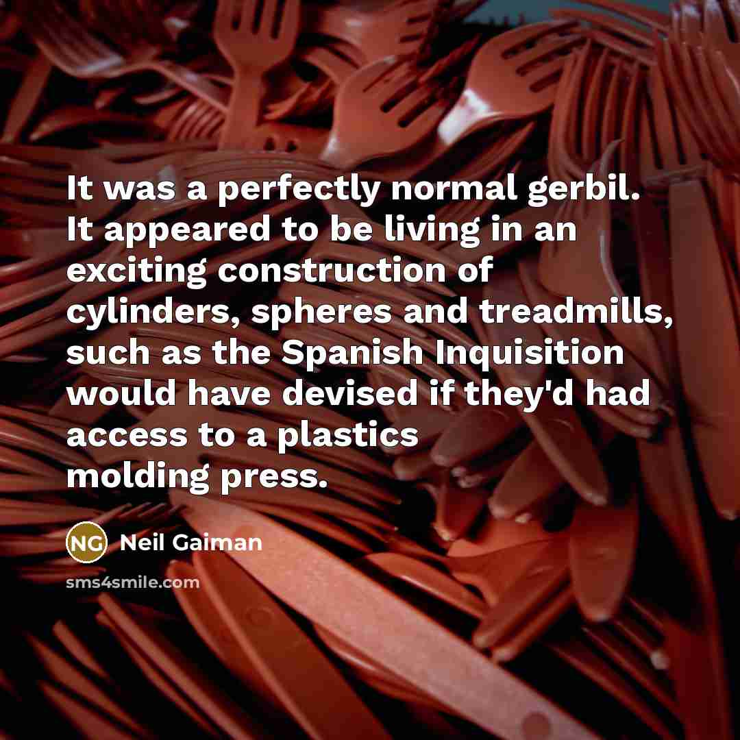 “It was a perfectly normal gerbil. It appeared to be living in an exciting construction of cylinders, spheres and treadmills, such as the Spanish Inquisition would have devised if they'd had access to a plastics molding press.” quote by Neil Gaiman