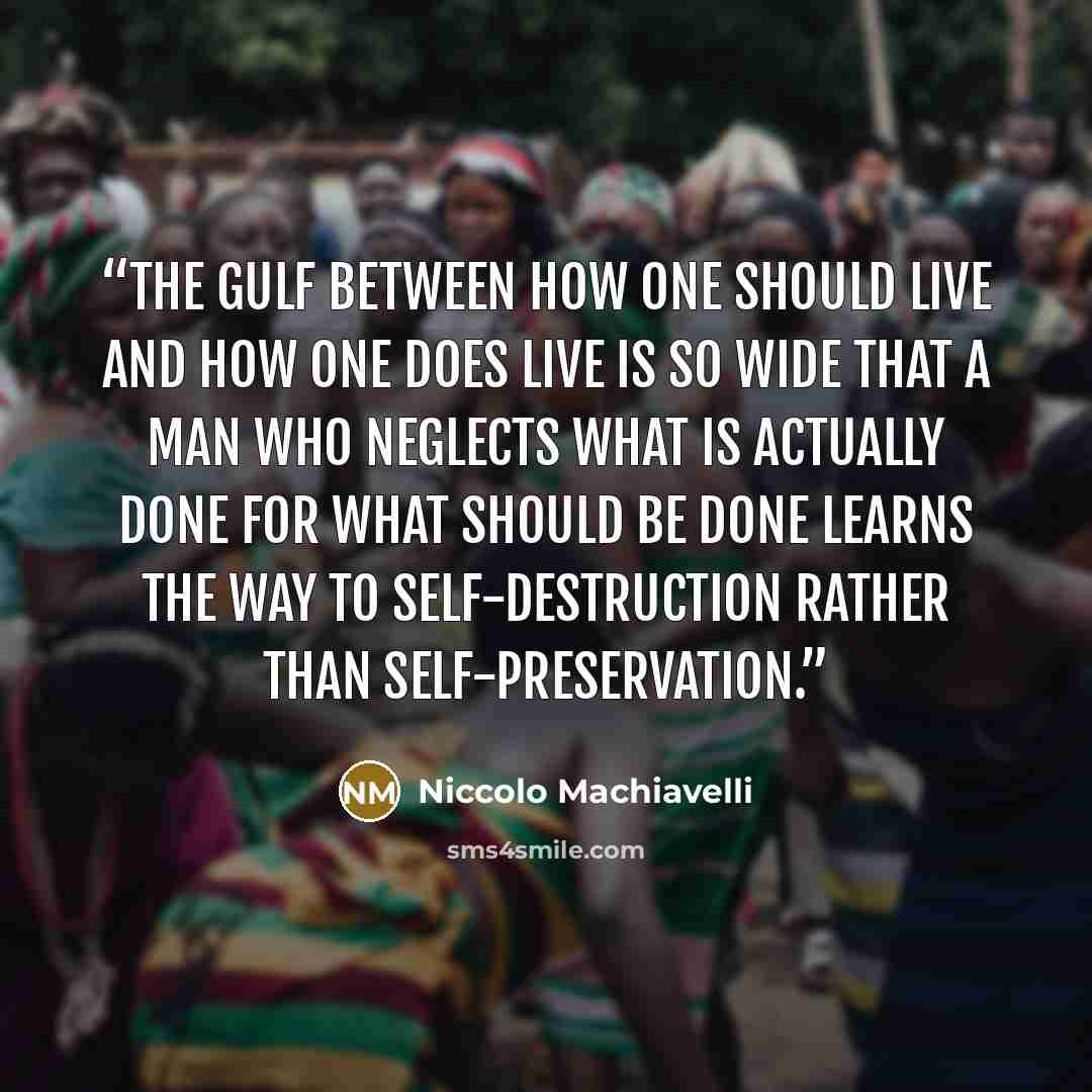“The gulf between how one should live and how one does live is so wide that a man who neglects what is actually done for what should be done learns the way to self-destruction rather than self-preservation.” quote by Niccolò Machiavelli