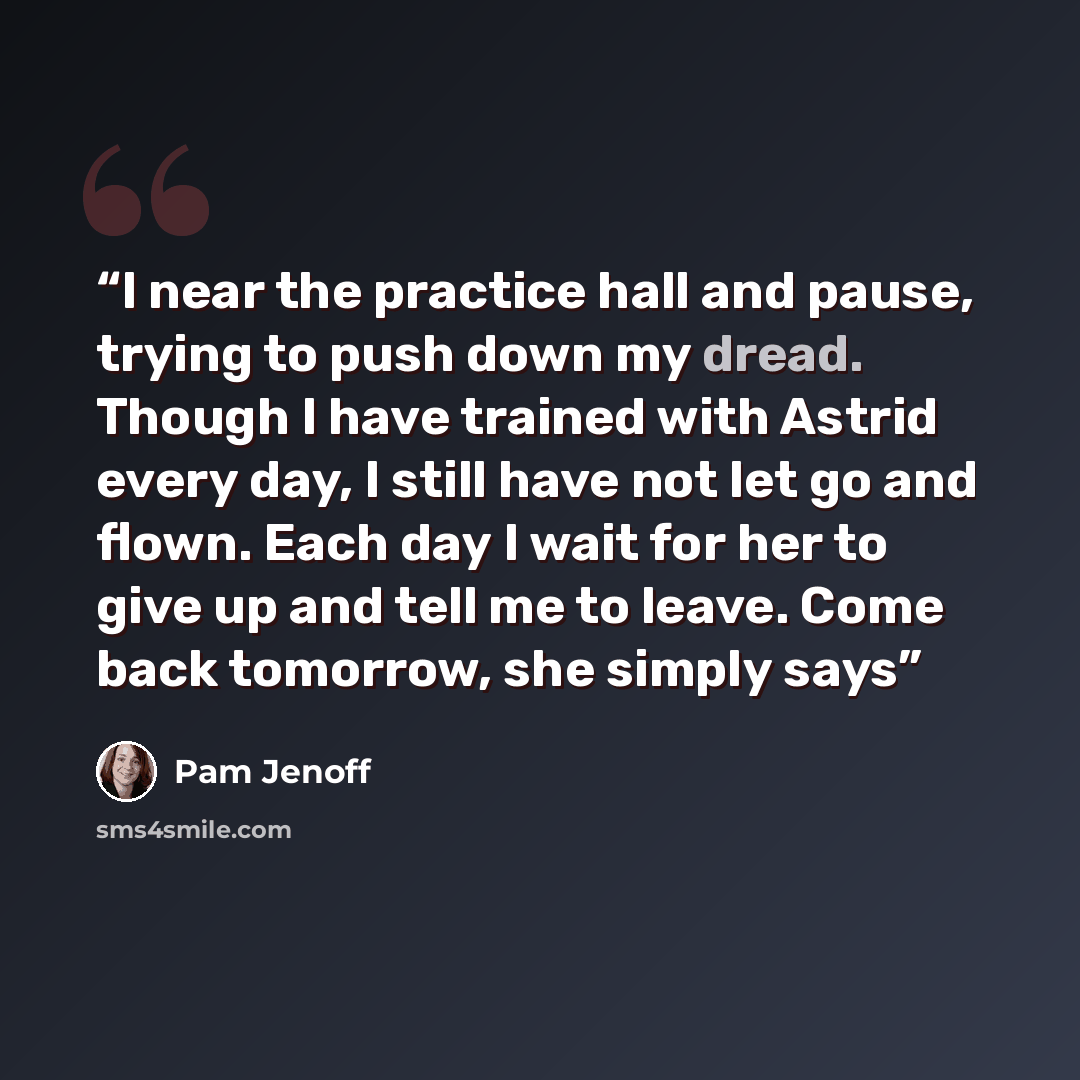 “I near the practice hall and pause, trying to push down my dread. Though I have trained with Astrid every day, I still have not let go and flown. Each day I wait for her to give up and tell me to leave. Come back tomorrow, she simply says” quote by Pam Jenoff
