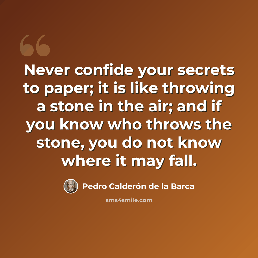 “Never confide your secrets to paper; it is like throwing a stone in the air; and if you know who throws the stone, you do not know where it may fall.” quote by Pedro Calderon de la Barca