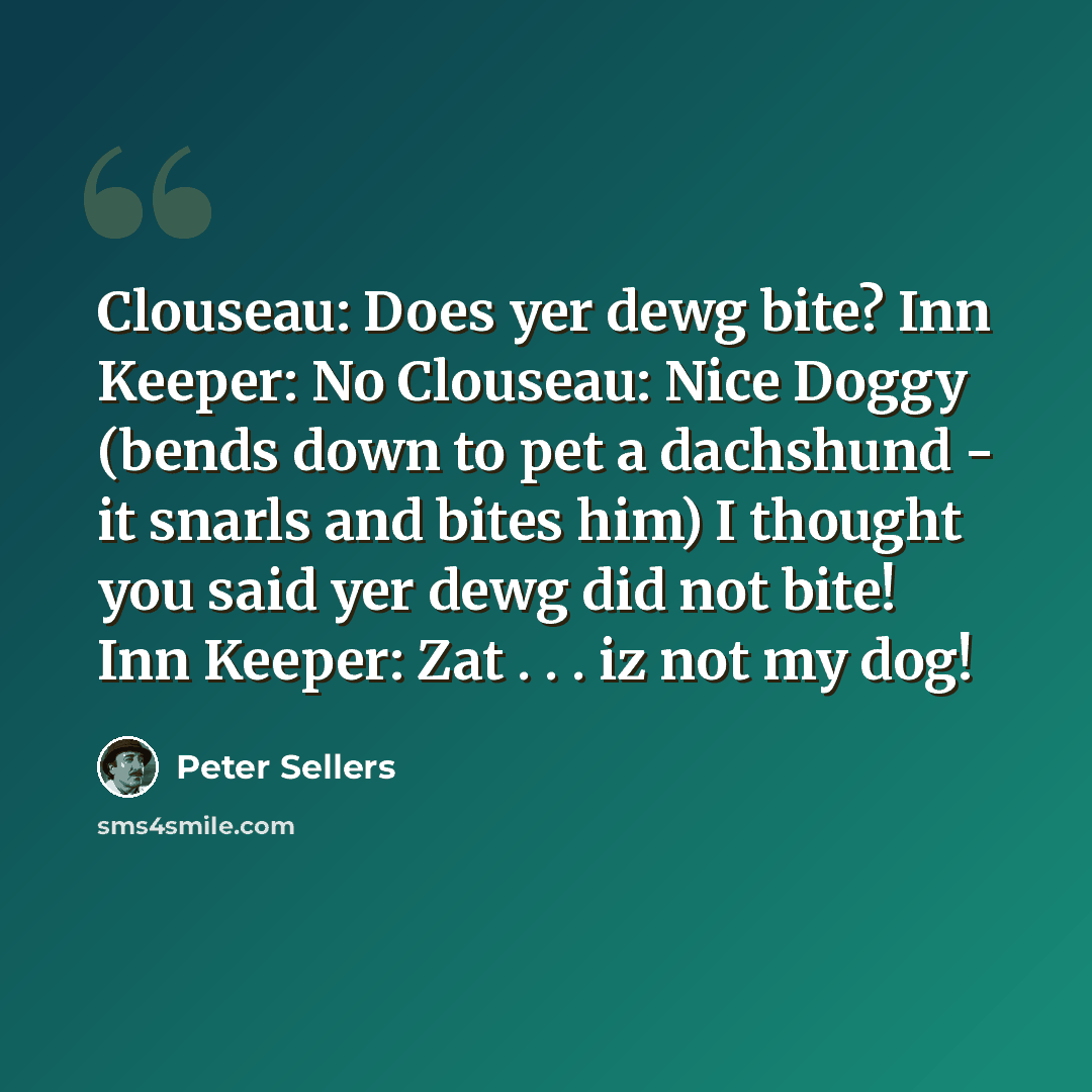 “Clouseau: Does yer dewg bite? Inn Keeper: No Clouseau: Nice Doggy (bends down to pet a dachshund - it snarls and bites him) I thought you said yer dewg did not bite! Inn Keeper: Zat . . . iz not my dog!” quote by Peter Sellers