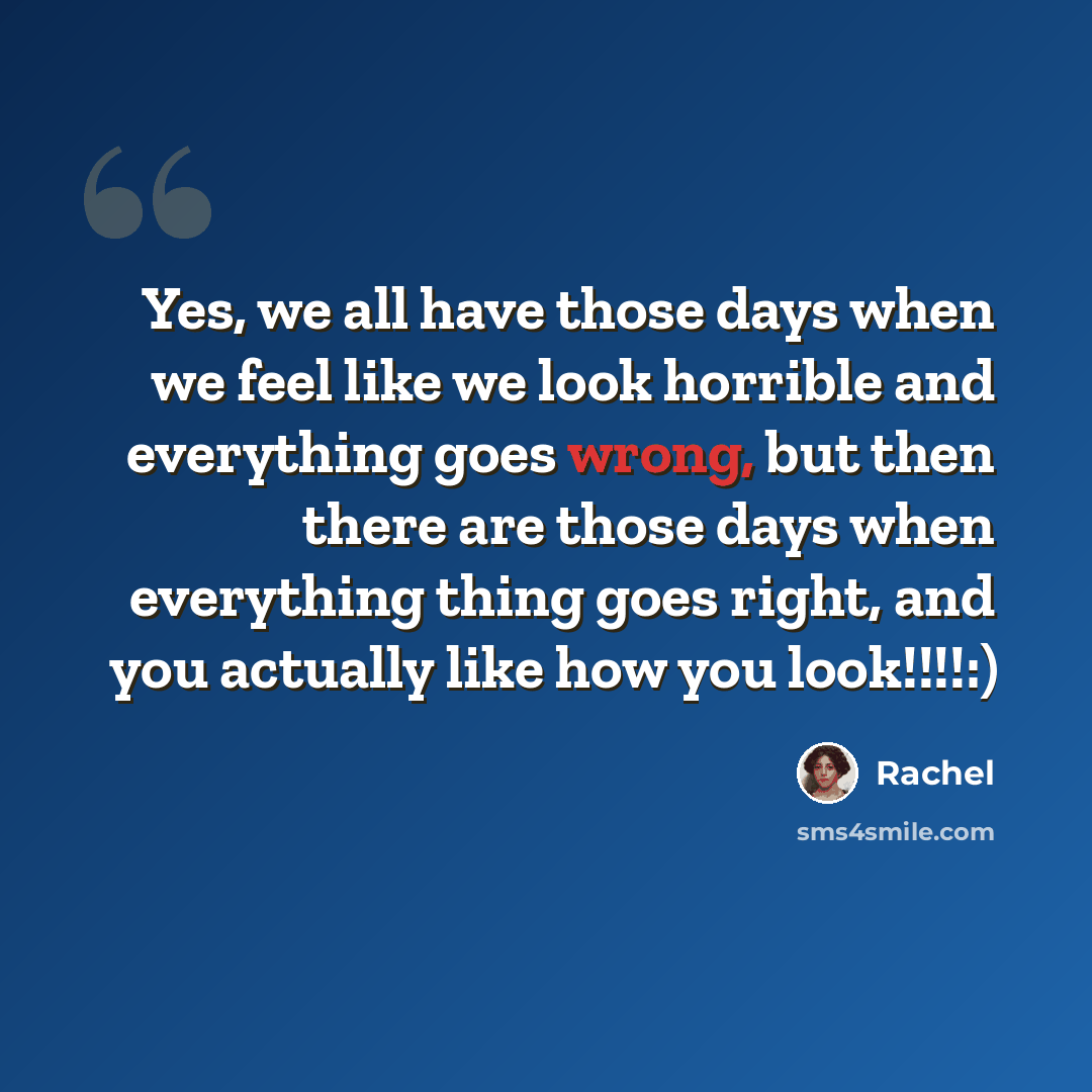 “Yes, we all have those days when we feel like we look horrible and everything goes wrong, but then there are those days when everything thing goes right, and you actually like how you look!!!!:)” quote by Rachel