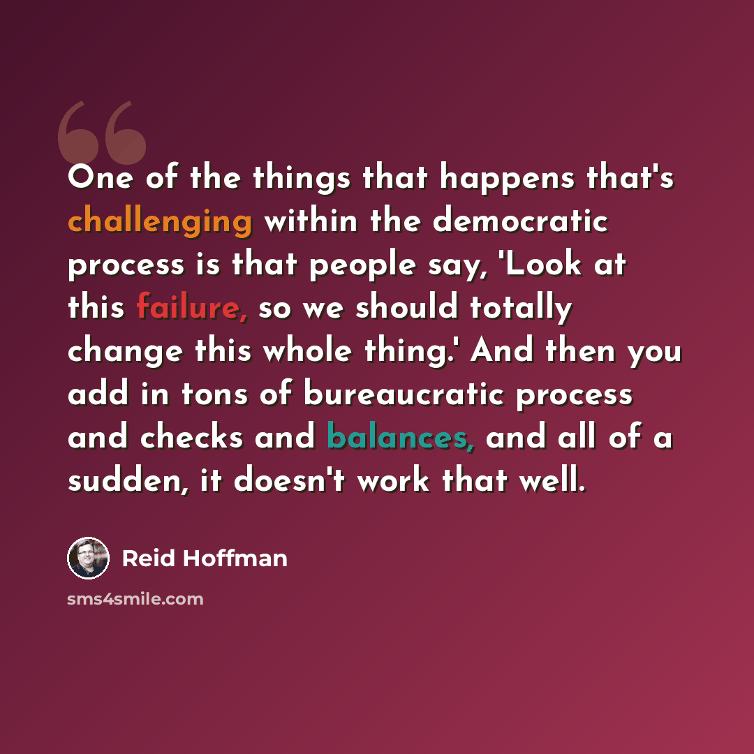 “One of the things that happens that's challenging within the democratic process is that people say, 'Look at this failure, so we should totally change this whole thing.' And then you add in tons of bureaucratic process and checks and balances, and all of a sudden, it doesn't work that well.” quote by Reid Hoffman