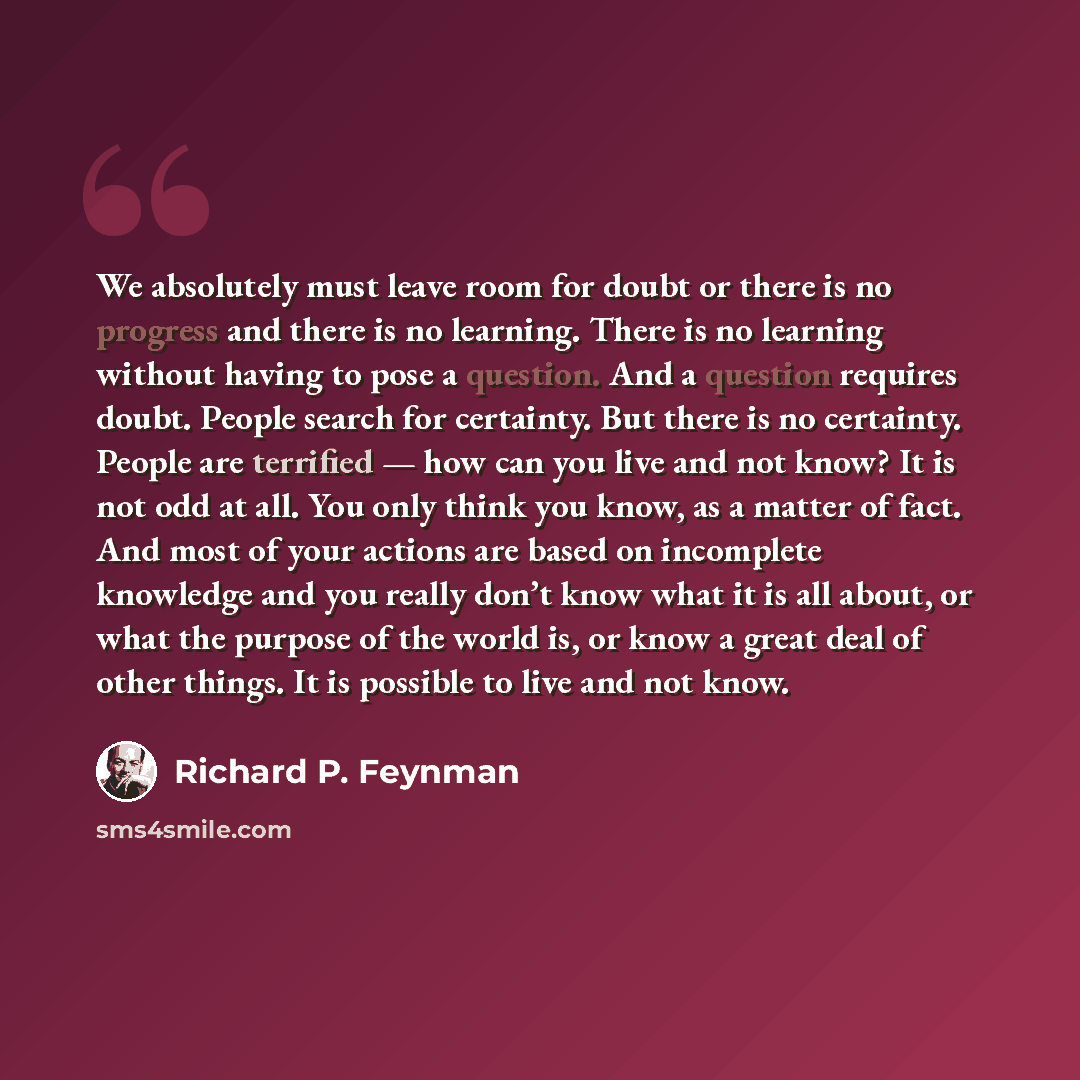 “We absolutely must leave room for doubt or there is no progress and there is no learning. There is no learning without having to pose a question. And a question requires doubt. People search for certainty. But there is no certainty. People are terrified — how can you live and not know? It is not…” quote by Richard P. Feynman