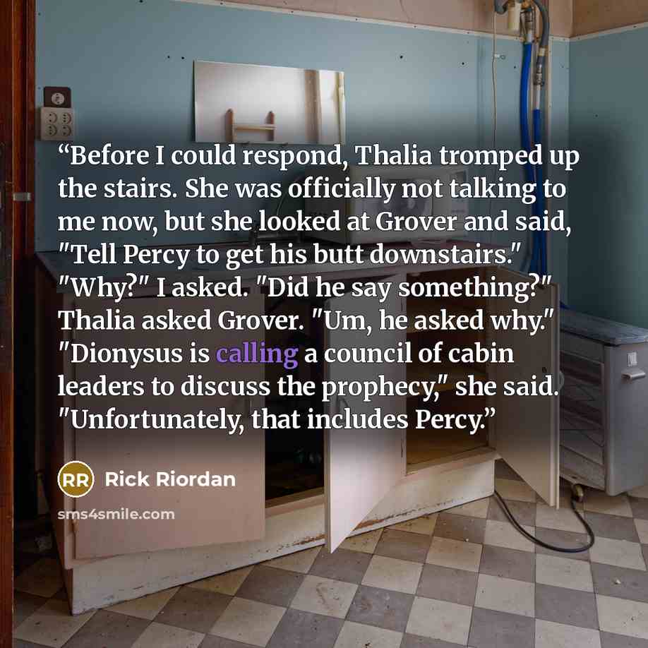 “Before I could respond, Thalia tromped up the stairs. She was officially not talking to me now, but she looked at Grover and said, "Tell Percy to get his butt downstairs." "Why?" I asked. "Did he say something?" Thalia asked Grover. "Um, he asked why." "Dionysus is calling a council of cabin…” quote by Rick Riordan