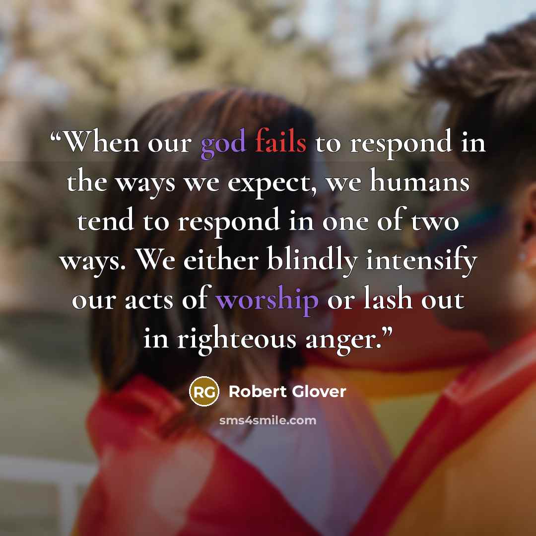 “When our god fails to respond in the ways we expect, we humans tend to respond in one of two ways. We either blindly intensify our acts of worship or lash out in righteous anger.” quote by Robert Glover