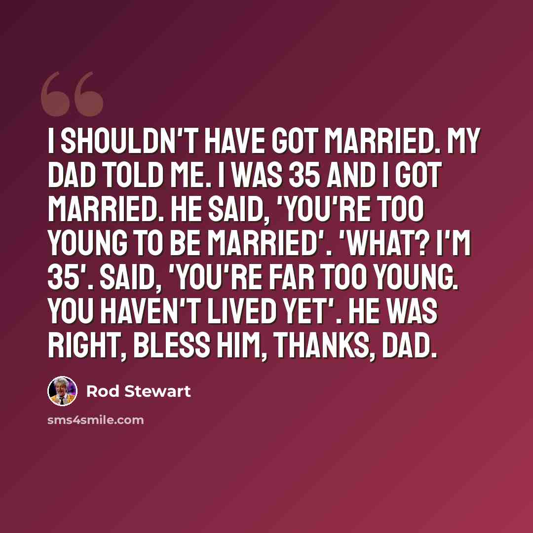 “I shouldn't have got married. My dad told me. I was 35 and I got married. He said, 'You're too young to be married'. 'What? I'm 35'. Said, 'You're far too young. You haven't lived yet'. He was right, bless him, thanks, Dad.” quote by Rod Stewart