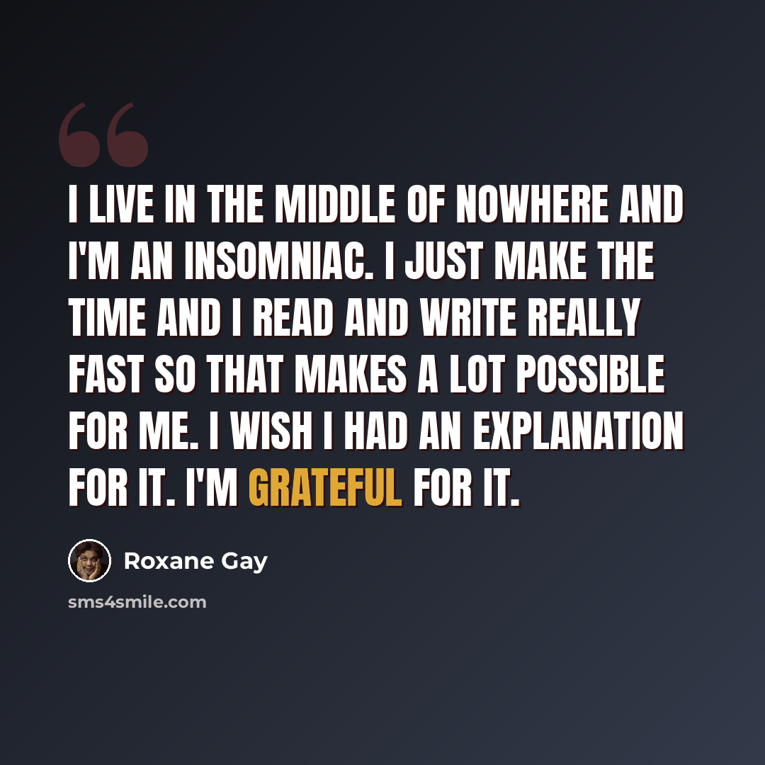 “I live in the middle of nowhere and I'm an insomniac. I just make the time and I read and write really fast so that makes a lot possible for me. I wish I had an explanation for it. I'm grateful for it.” quote by Roxane Gay