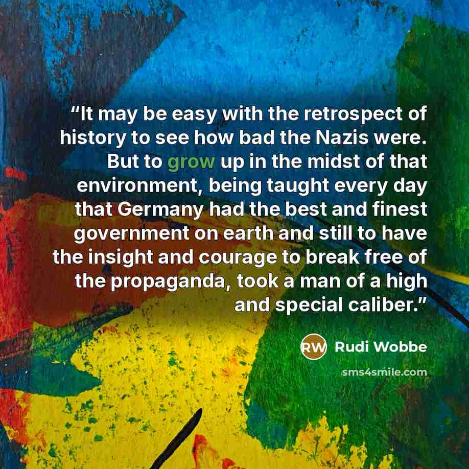 “It may be easy with the retrospect of history to see how bad the Nazis were. But to grow up in the midst of that environment, being taught every day that Germany had the best and finest government on earth and still to have the insight and courage to break free of the propaganda, took a man of a…” quote by Rudi Wobbe