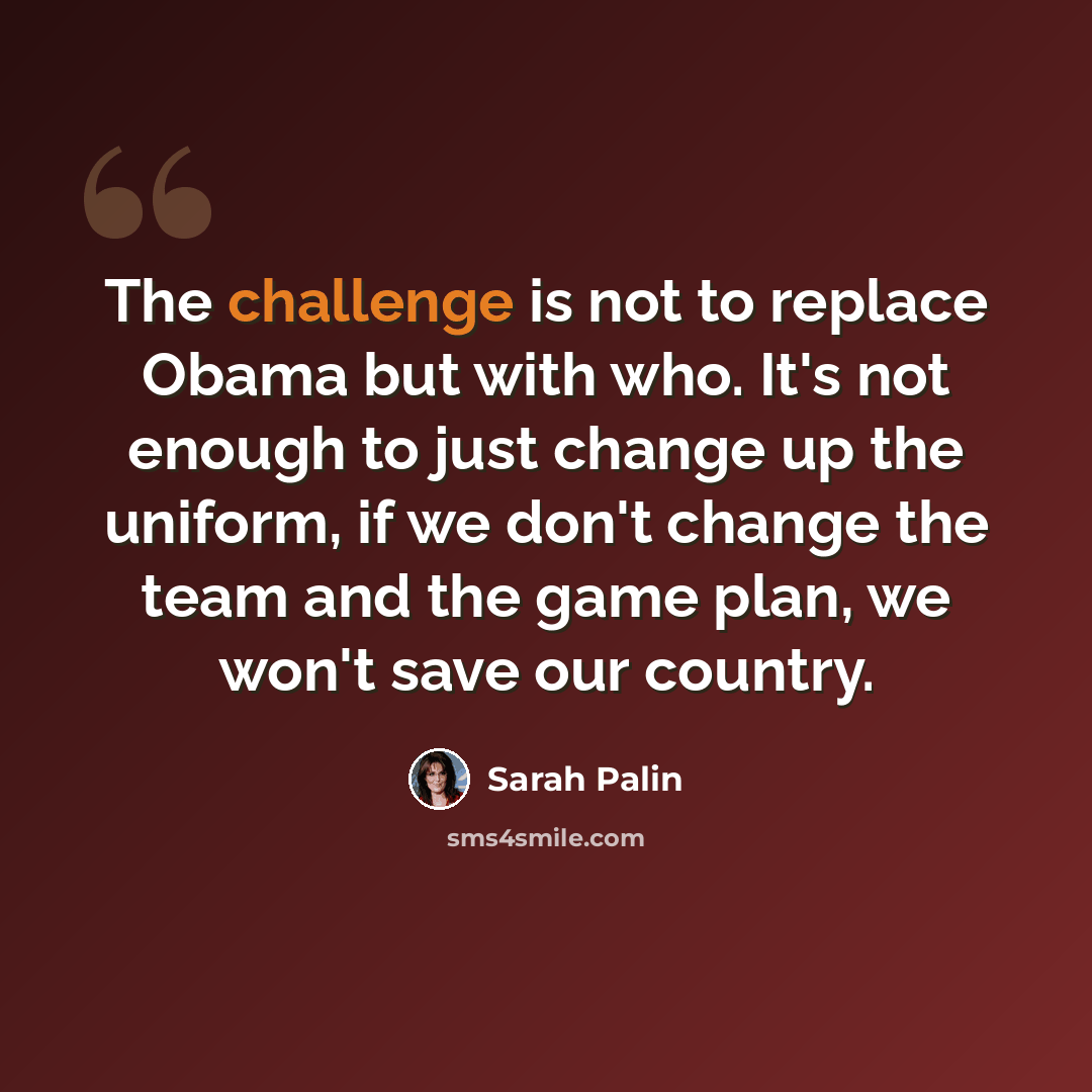 “The challenge is not to replace Obama but with who. It's not enough to just change up the uniform, if we don't change the team and the game plan, we won't save our country.” quote by Sarah Palin