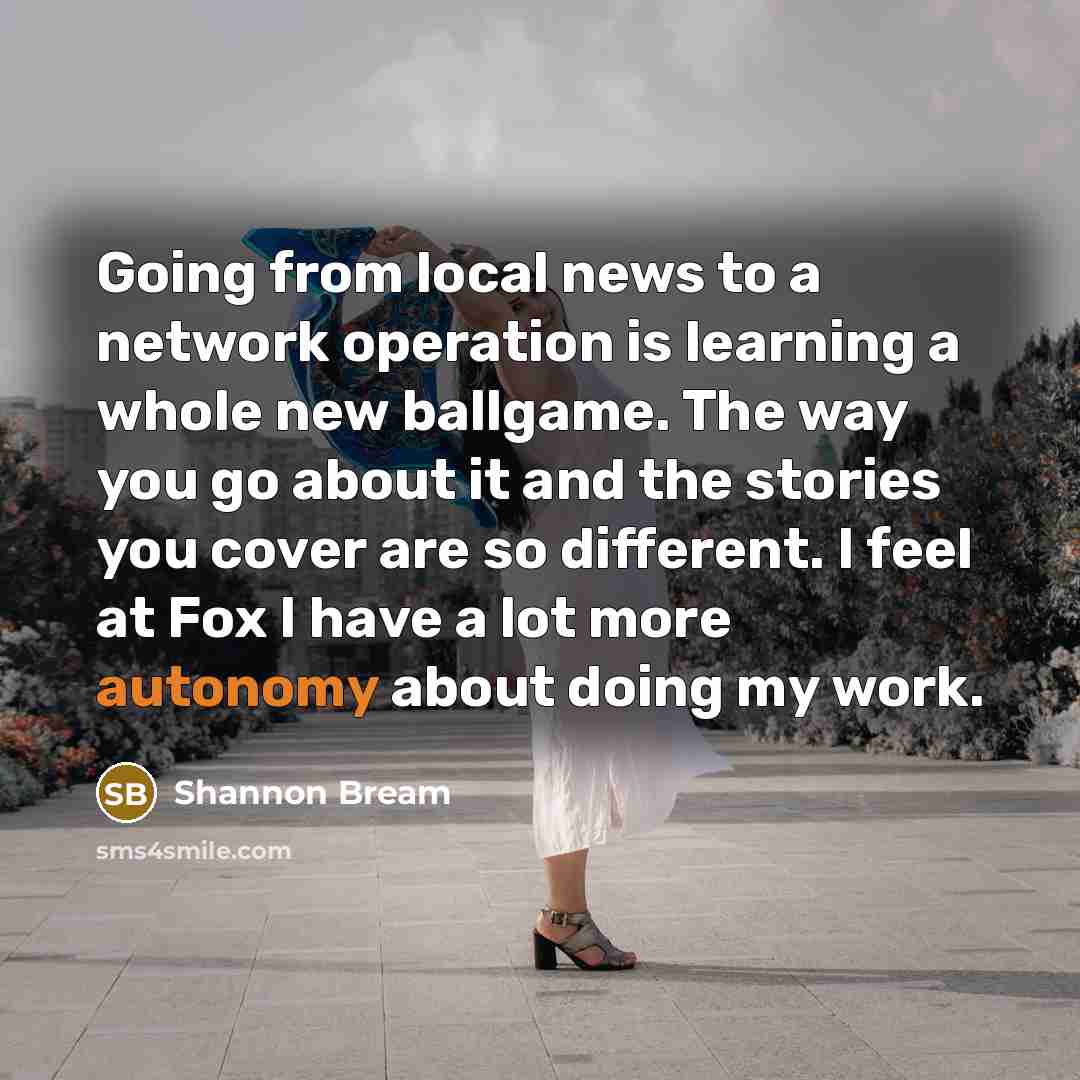 “Going from local news to a network operation is learning a whole new ballgame. The way you go about it and the stories you cover are so different. I feel at Fox I have a lot more autonomy about doing my work.” quote by Shannon Bream