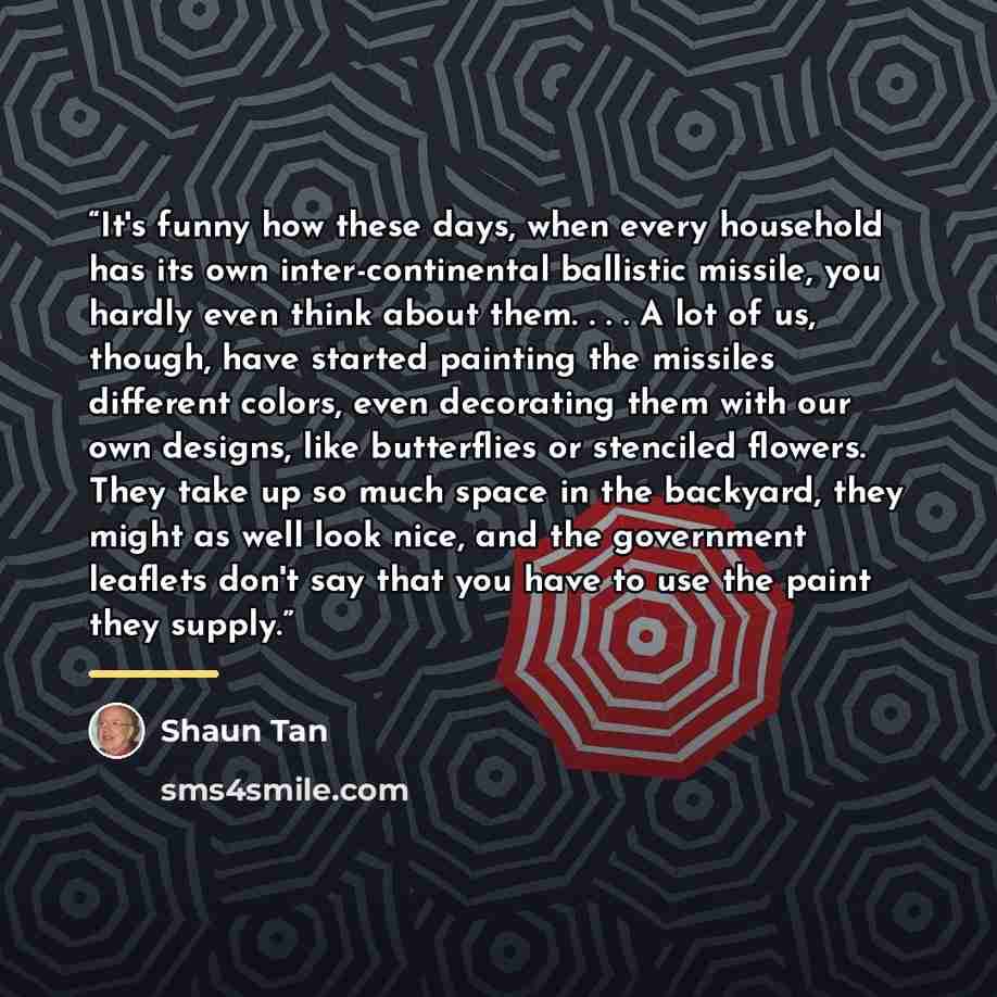 “It's funny how these days, when every household has its own inter-continental ballistic missile, you hardly even think about them. . . . A lot of us, though, have started painting the missiles different colors, even decorating them with our own designs, like butterflies or stenciled flowers. They…” quote by Shaun Tan