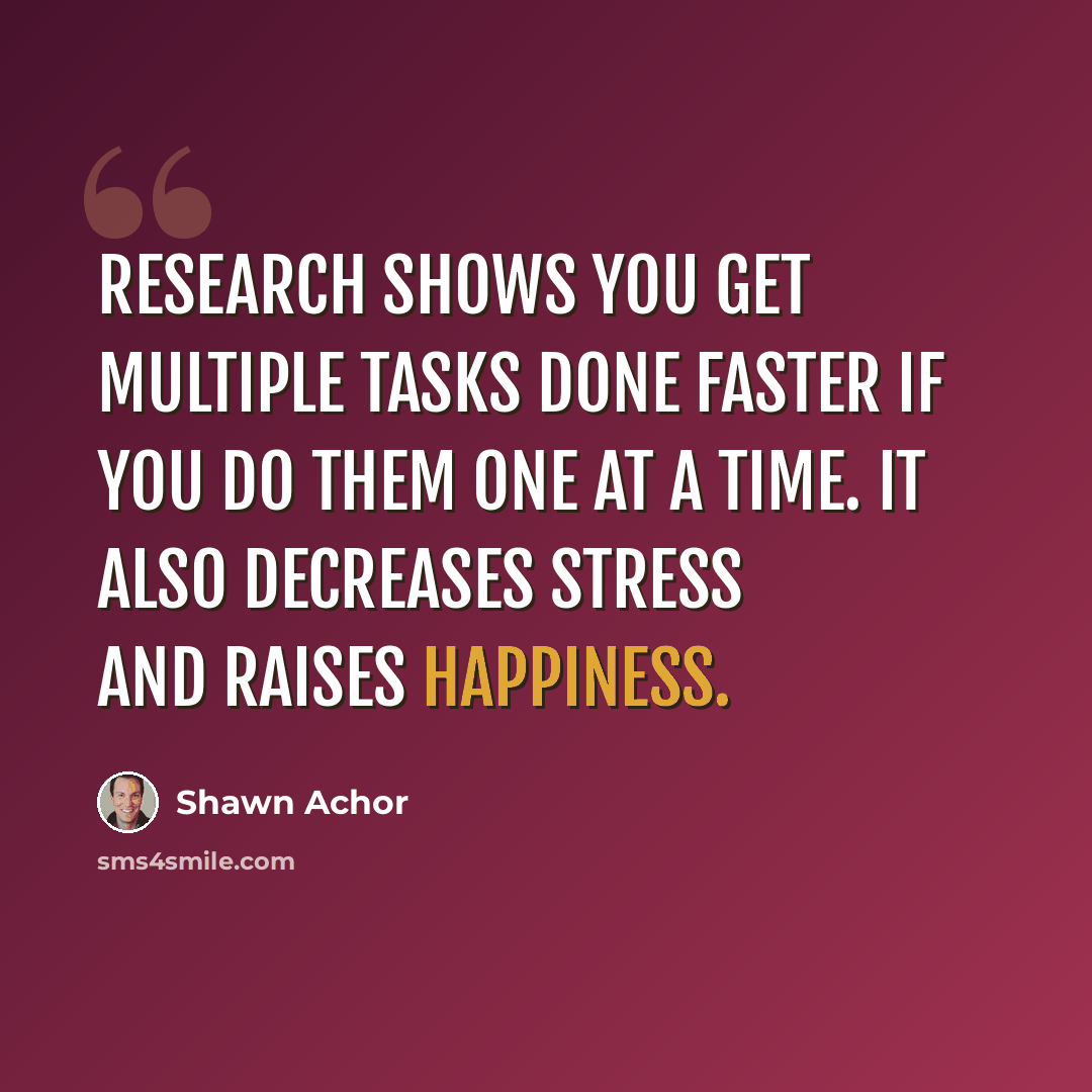 “Research shows you get multiple tasks done faster if you do them one at a time. It also decreases stress and raises happiness.” quote by Shawn Achor