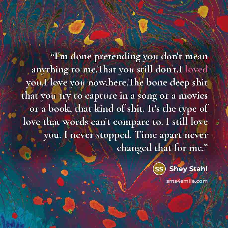 “I'm done pretending you don't mean anything to me.That you still don't.I loved you.I love you now,here.The bone deep shit that you try to capture in a song or a movies or a book, that kind of shit. It's the type of love that words can't compare to. I still love you. I never stopped. Time apart…” quote by Shey Stahl