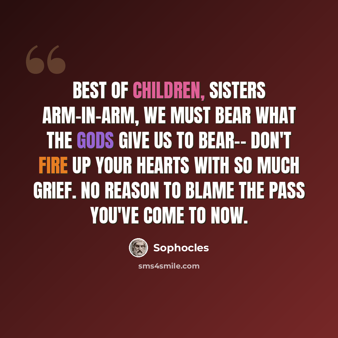 “Best of children, sisters arm-in-arm, we must bear what the gods give us to bear-- don't fire up your hearts with so much grief. No reason to blame the pass you've come to now.” quote by Sophocles