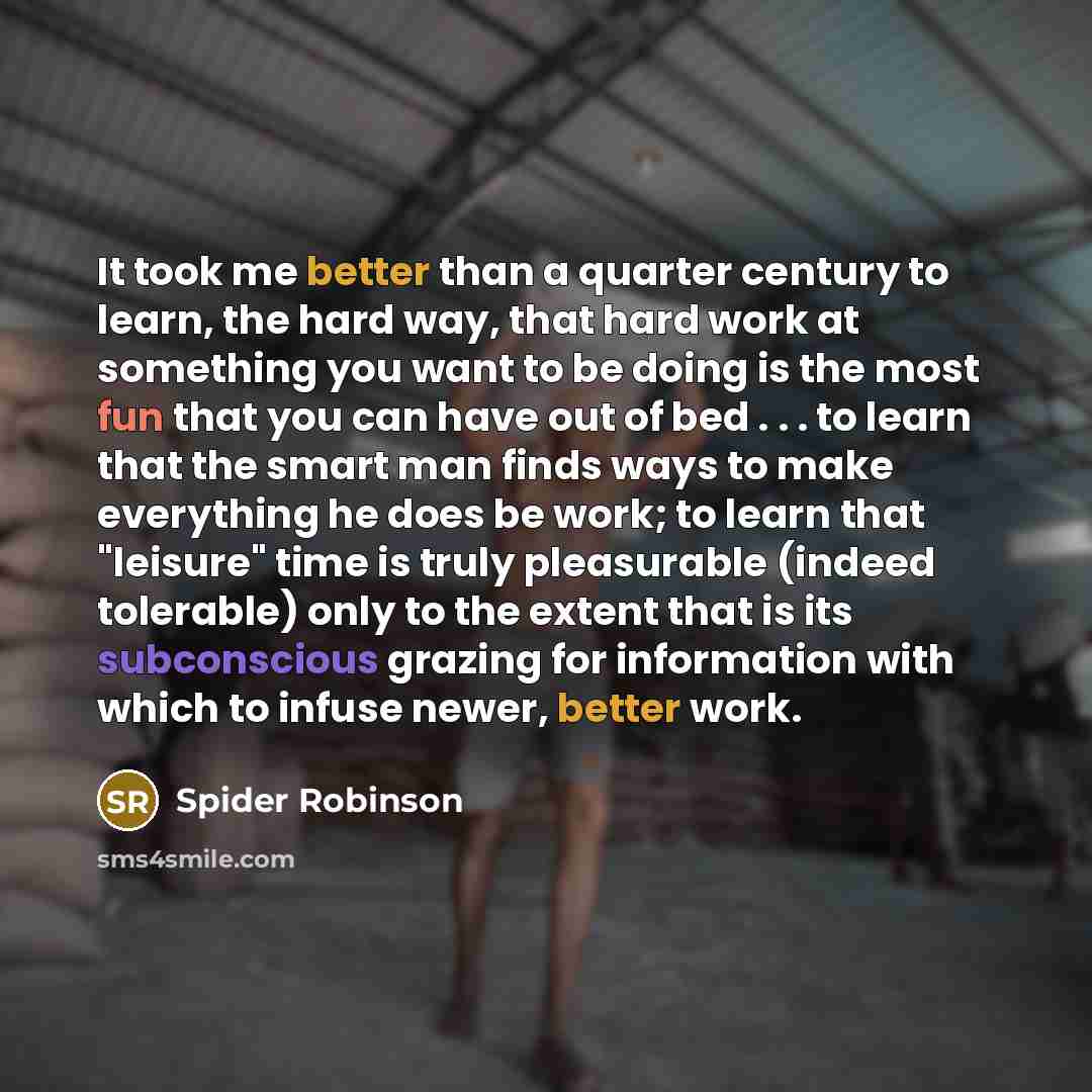 “It took me better than a quarter century to learn, the hard way, that hard work at something you want to be doing is the most fun that you can have out of bed . . . to learn that the smart man finds ways to make everything he does be work; to learn that "leisure" time is truly pleasurable (indeed…” quote by Spider Robinson