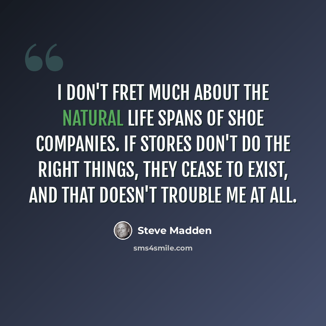 “I don't fret much about the natural life spans of shoe companies. If stores don't do the right things, they cease to exist, and that doesn't trouble me at all.” quote by Steve Madden