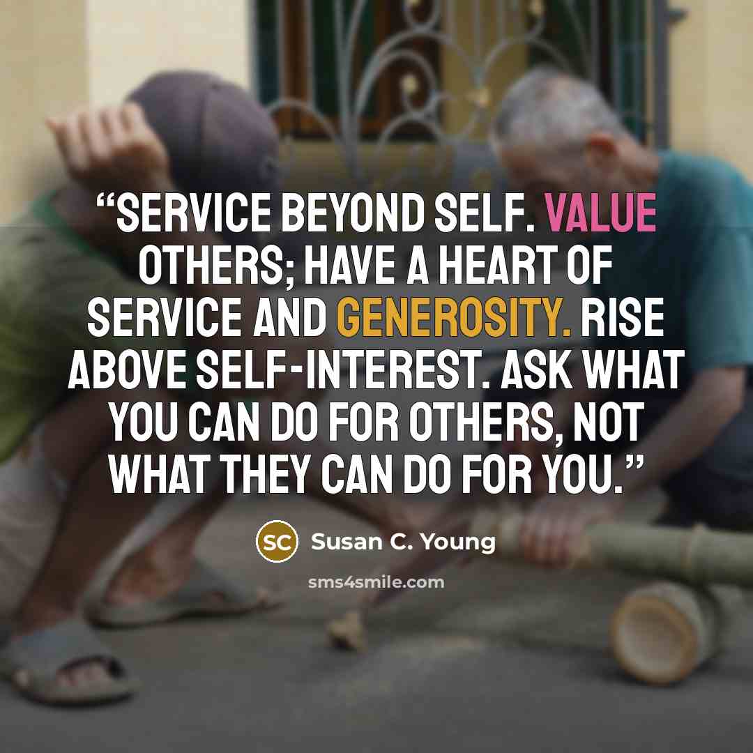 “Service Beyond Self. Value others; have a heart of service and generosity. Rise above self-interest. Ask what you can do for others, not what they can do for you.” quote by Susan C. Young