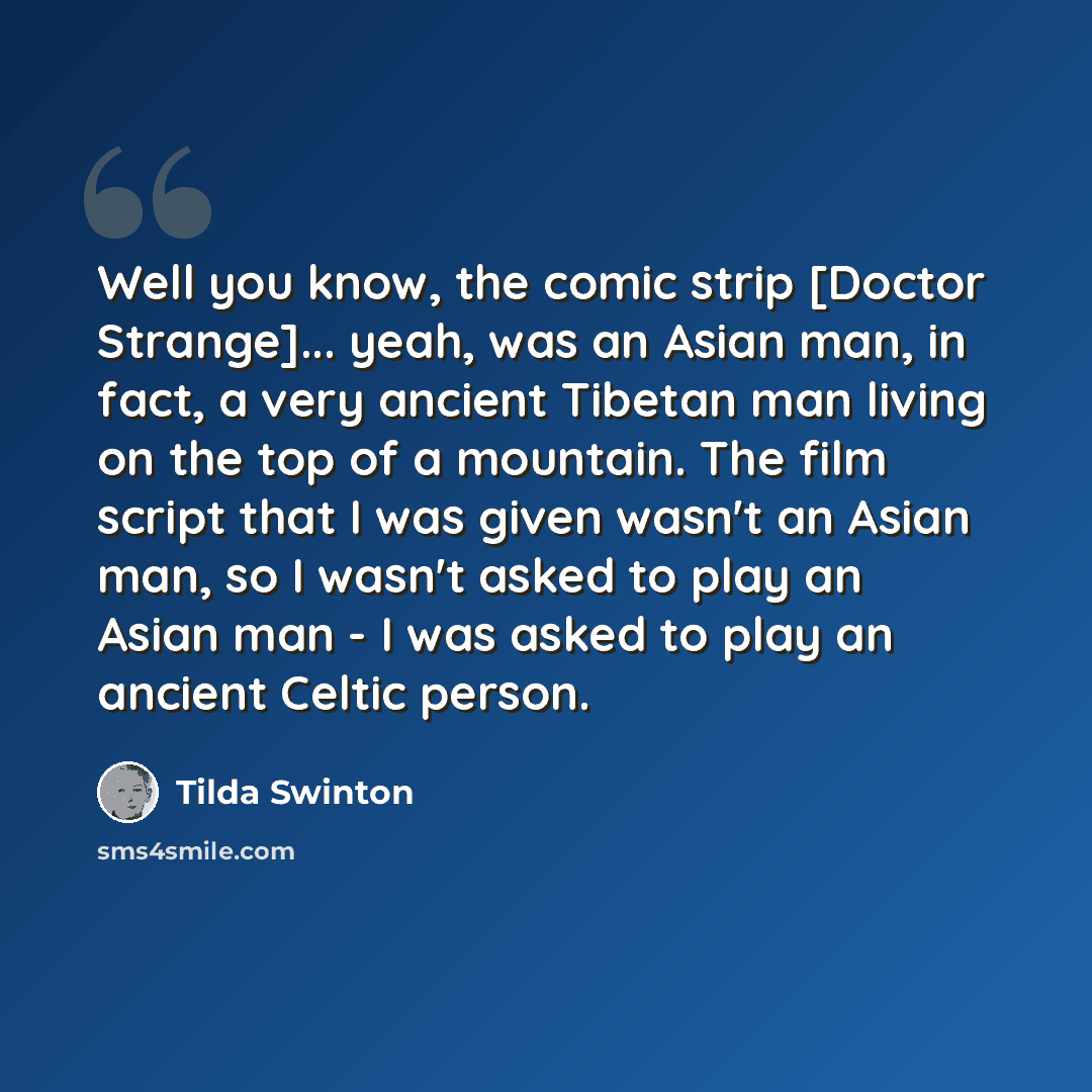 “Well you know, the comic strip [Doctor Strange]... yeah, was an Asian man, in fact, a very ancient Tibetan man living on the top of a mountain. The film script that I was given wasn't an Asian man, so I wasn't asked to play an Asian man - I was asked to play an ancient Celtic person.” quote by Tilda Swinton
