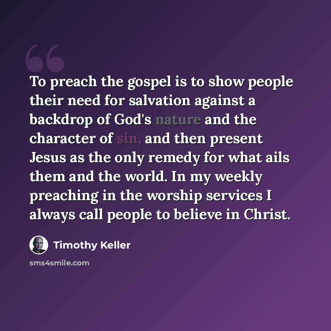 “To preach the gospel is to show people their need for salvation against a backdrop of God's nature and the character of sin, and then present Jesus as the only remedy for what ails them and the world. In my weekly preaching in the worship services I always call people to believe in Christ.” quote by Timothy Keller