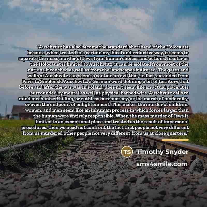 “Auschwitz has also become the standard shorthand of the Holocaust because, when treated in a certain mythical and reductive way, it seems to separate the mass murder of Jews from human choices and actions. Insofar as the Holocaust is limited to Auschwitz, it can be isolated from most of the…” quote by Timothy Snyder
