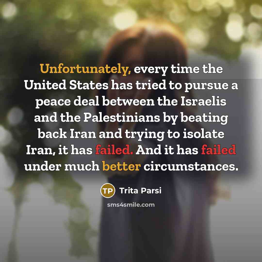 “Unfortunately, every time the United States has tried to pursue a peace deal between the Israelis and the Palestinians by beating back Iran and trying to isolate Iran, it has failed. And it has failed under much better circumstances.” quote by Trita Parsi
