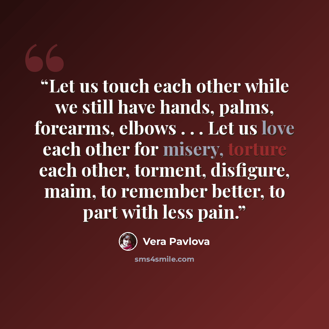 “Let us touch each other while we still have hands, palms, forearms, elbows . . . Let us love each other for misery, torture each other, torment, disfigure, maim, to remember better, to part with less pain.” quote by Vera Pavlova