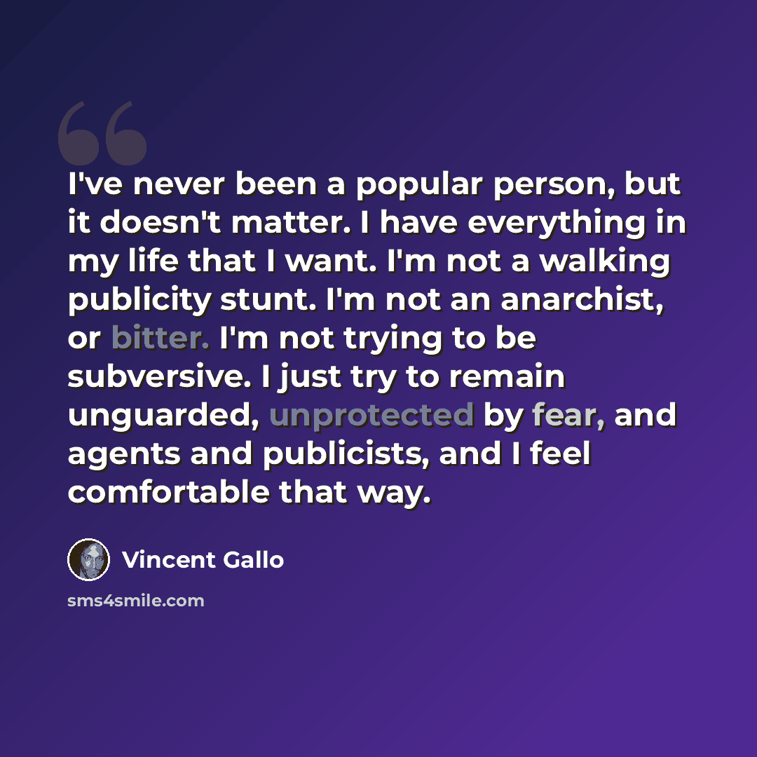 “I've never been a popular person, but it doesn't matter. I have everything in my life that I want. I'm not a walking publicity stunt. I'm not an anarchist, or bitter. I'm not trying to be subversive. I just try to remain unguarded, unprotected by fear, and agents and publicists, and I feel…” quote by Vincent Gallo