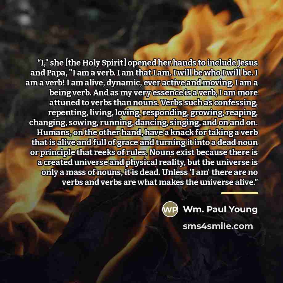 “I," she [the Holy Spirit] opened her hands to include Jesus and Papa, "I am a verb. I am that I am. I will be who I will be. I am a verb! I am alive, dynamic, ever active and moving. I am a being verb. And as my very essence is a verb, I am more attuned to verbs than nouns. Verbs such as…” quote by Wm. Paul Young