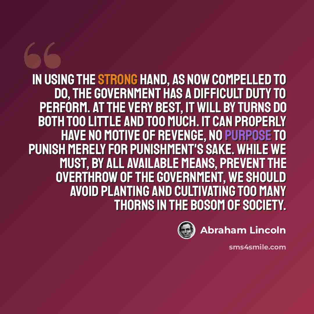 “In using the strong hand, as now compelled to do, the government has a difficult duty to perform. At the very best, it will by turns do both too little and too much. It can properly have no motive of revenge, no purpose to punish merely for punishment's sake. While we must, by all available means…” quote by Abraham Lincoln