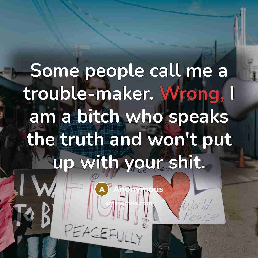 “Some people call me a trouble-maker. Wrong, I am a bitch who speaks the truth and won't put up with your shit.” quote by Anonymous