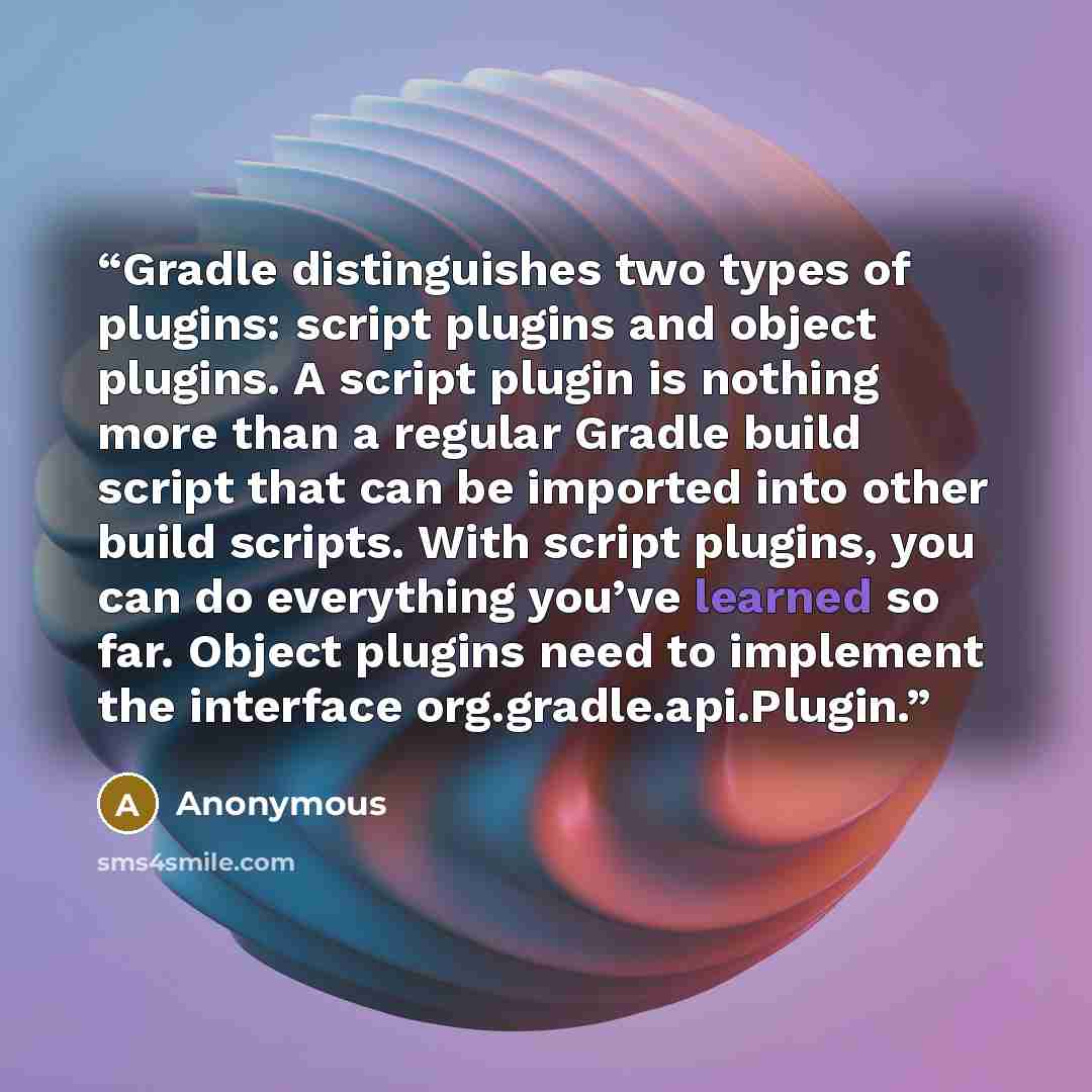 “Gradle distinguishes two types of plugins: script plugins and object plugins. A script plugin is nothing more than a regular Gradle build script that can be imported into other build scripts. With script plugins, you can do everything you’ve learned so far. Object plugins need to implement the…” quote by Anonymous