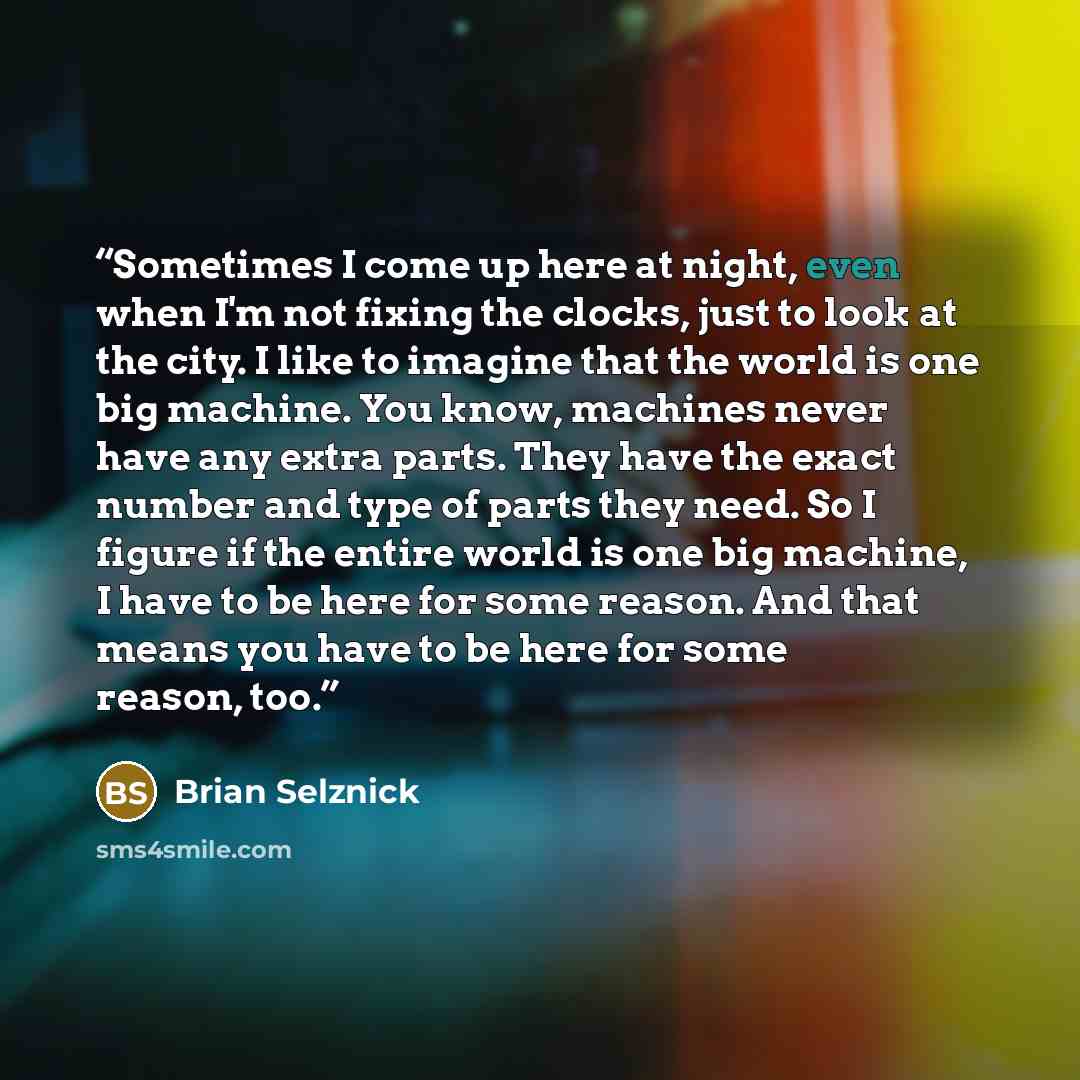 “Sometimes I come up here at night, even when I'm not fixing the clocks, just to look at the city. I like to imagine that the world is one big machine. You know, machines never have any extra parts. They have the exact number and type of parts they need. So I figure if the entire world is one big…” quote by Brian Selznick