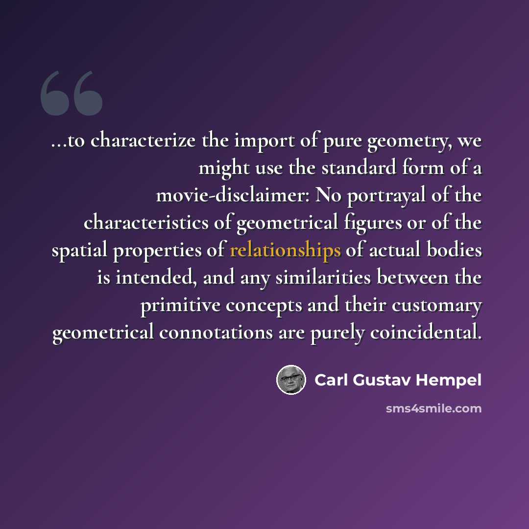 “...to characterize the import of pure geometry, we might use the standard form of a movie-disclaimer: No portrayal of the characteristics of geometrical figures or of the spatial properties of relationships of actual bodies is intended, and any similarities between the primitive concepts and their…” quote by Carl Gustav Hempel