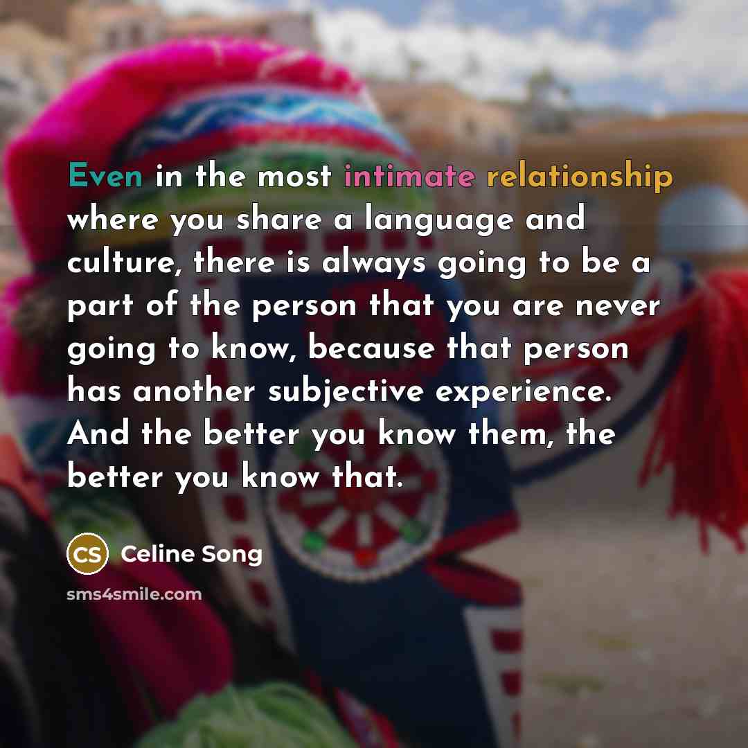 “Even in the most intimate relationship where you share a language and culture, there is always going to be a part of the person that you are never going to know, because that person has another subjective experience. And the better you know them, the better you know that.” quote by Celine Song
