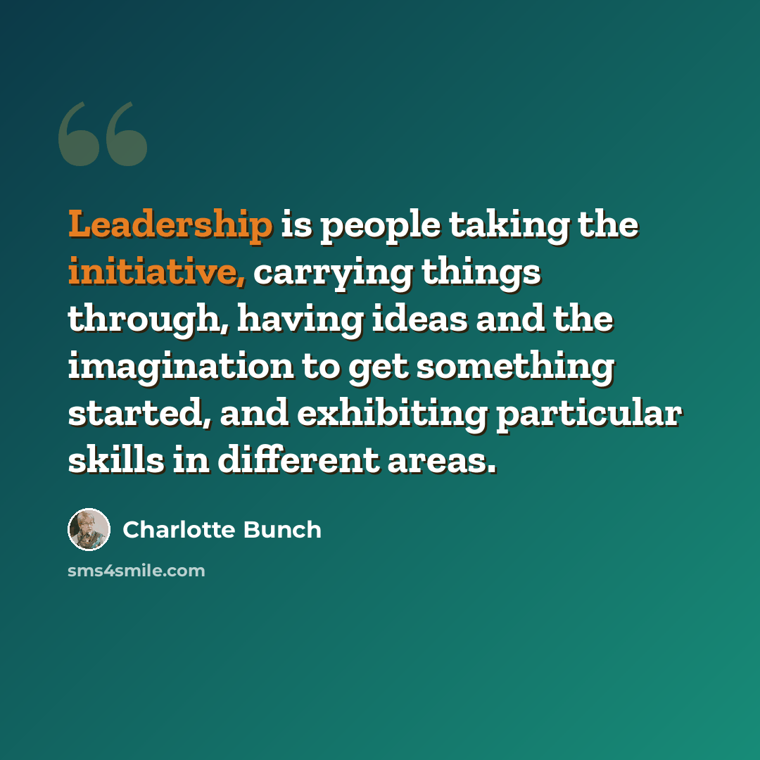 “Leadership is people taking the initiative, carrying things through, having ideas and the imagination to get something started, and exhibiting particular skills in different areas.” quote by Charlotte Bunch